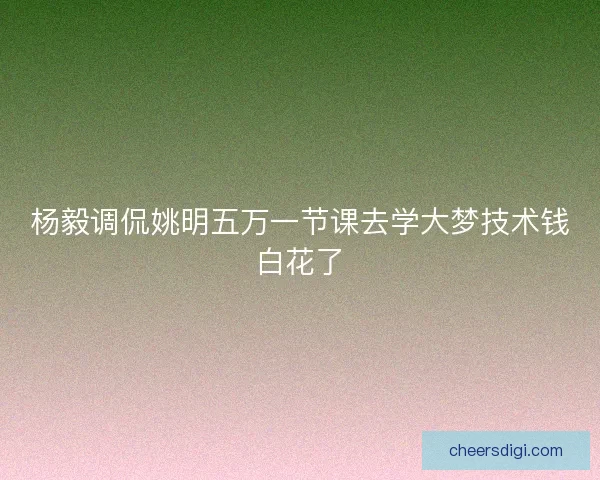 杨毅调侃姚明五万一节课去学大梦技术钱白花了