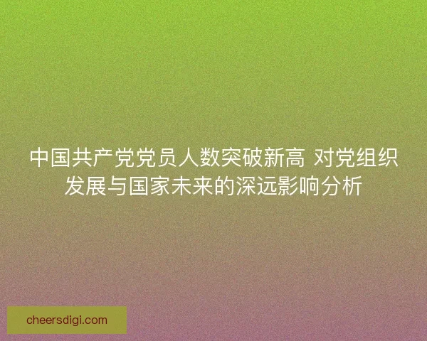 中国共产党党员人数突破新高 对党组织发展与国家未来的深远影响分析