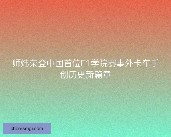 师炜荣登中国首位F1学院赛事外卡车手创历史新篇章