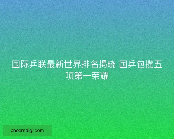 国际乒联最新世界排名揭晓 国乒包揽五项第一荣耀
