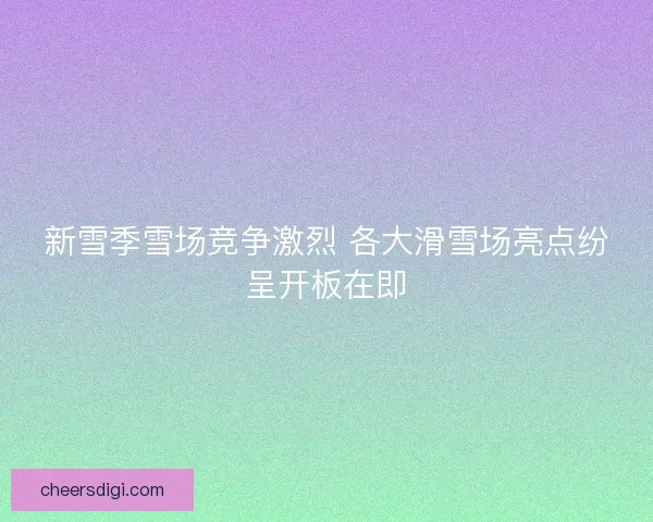 新雪季雪场竞争激烈 各大滑雪场亮点纷呈开板在即