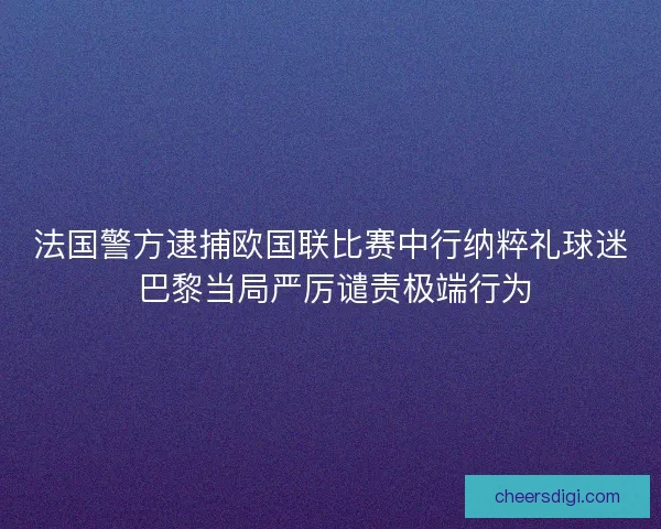 法国警方逮捕欧国联比赛中行纳粹礼球迷 巴黎当局严厉谴责极端行为