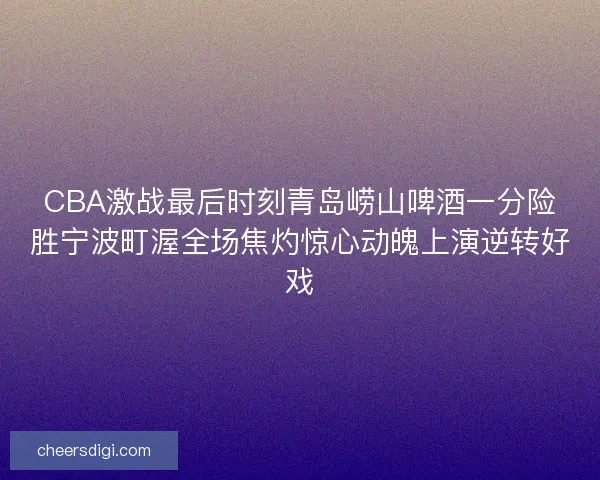 CBA激战最后时刻青岛崂山啤酒一分险胜宁波町渥全场焦灼惊心动魄上演逆转好戏