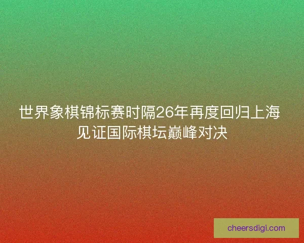 世界象棋锦标赛时隔26年再度回归上海 见证国际棋坛巅峰对决