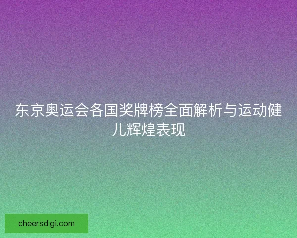 东京奥运会各国奖牌榜全面解析与运动健儿辉煌表现
