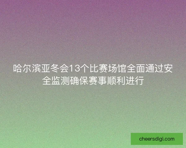 哈尔滨亚冬会13个比赛场馆全面通过安全监测确保赛事顺利进行 哈尔滨亚冬会13个比赛场馆全面通过安全监测确保赛事顺利进行