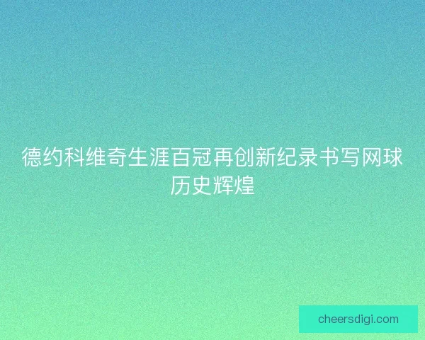 德约科维奇生涯百冠再创新纪录书写网球历史辉煌