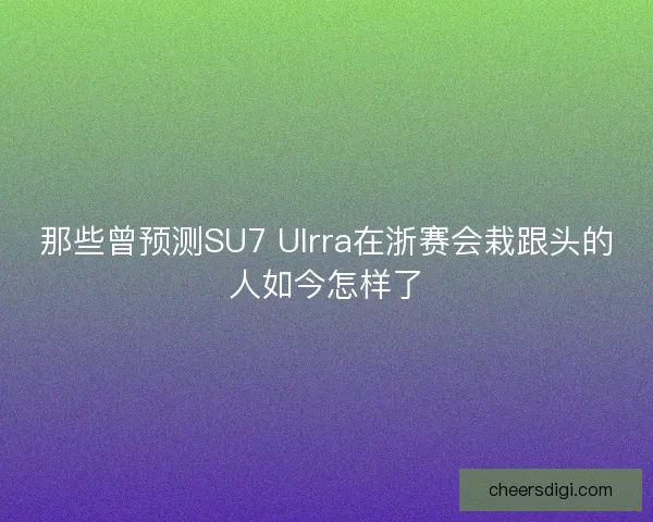 那些曾预测SU7 Ulrra在浙赛会栽跟头的人如今怎样了