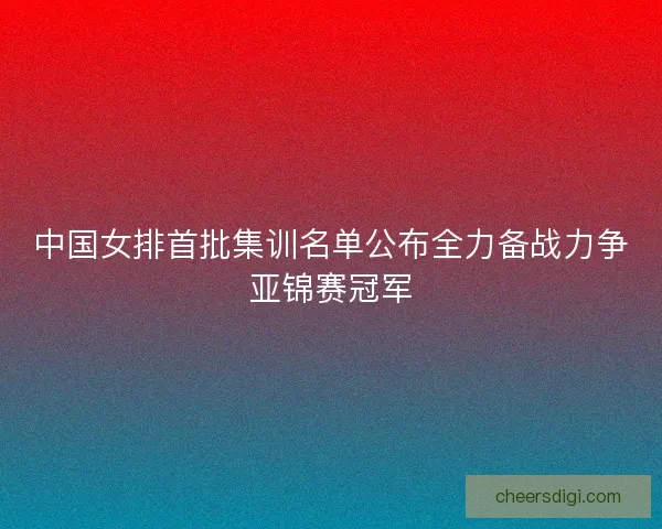 中国女排首批集训名单公布全力备战力争亚锦赛冠军