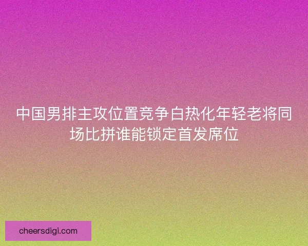中国男排主攻位置竞争白热化年轻老将同场比拼谁能锁定首发席位