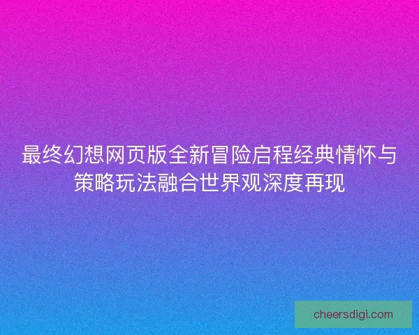 最终幻想网页版全新冒险启程经典情怀与策略玩法融合世界观深度再现