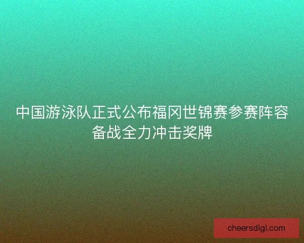 中国游泳队正式公布福冈世锦赛参赛阵容备战全力冲击奖牌 中国游泳队正式公布福冈世锦赛参赛阵容备战全力冲击奖牌
