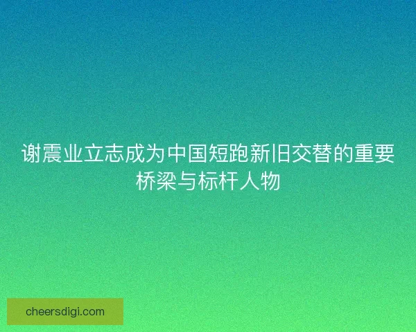 谢震业立志成为中国短跑新旧交替的重要桥梁与标杆人物