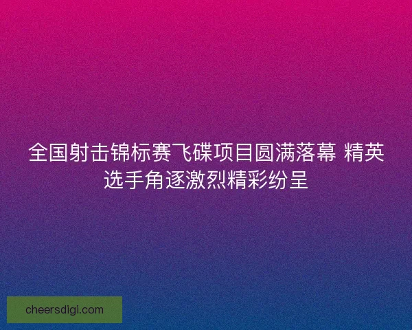 全国射击锦标赛飞碟项目圆满落幕 精英选手角逐激烈精彩纷呈 全国射击锦标赛飞碟项目圆满落幕 精英选手角逐激烈精彩纷呈